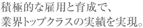 積極的な雇用と育成で、業界トップクラスの実績を実現。