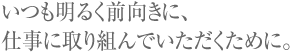 いつも明るく前向きに、仕事に取り組んでいただくために。