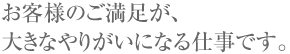 お客様のご満足が、大きなやりがいになる仕事です。