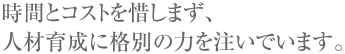 時間とコストを惜しまず、人材育成に格別の力を注いでいます。