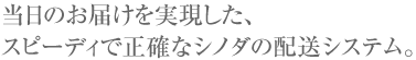 当日のお届けを実現した、スピーディで正確なシノダの配送システム。